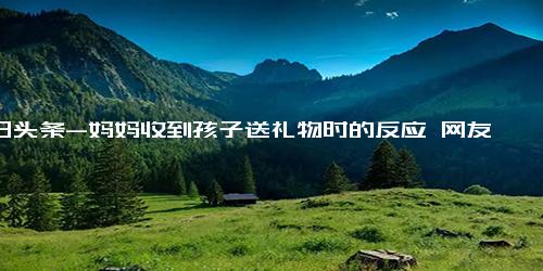 今日头条-妈妈收到孩子送礼物时的反应 网友 她只是看了眼花就已经哭了！